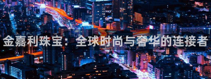 内蒙古众腾娱乐文化法人:金嘉利珠宝:全球时尚与奢华的连接者