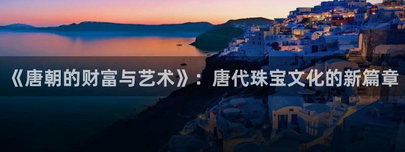 众腾娱乐官方客服电话:《唐朝的财富与艺术》:唐代珠宝文化的新